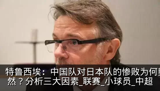 特鲁西埃:中国队对日本队的惨败为何势所必然?分析三大因素_联赛_小球员_中超